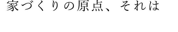 家づくりの原点、それは